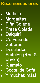 Cuadro de texto: Recomendaciones:

Martinis
Margaritas
Piña Colada
Fresa Colada
Daiquirí
Cerveza de Sabores
Destilados Frutales (Ron & Vodka)
Klamato
Coctel de Café
Y muchas más!
